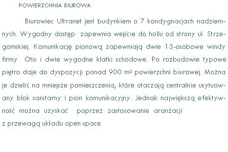 Pole tekstowe: POWIERZCHNIA BIUROWABiurowiec Ultranet jest budynkiem o 7 kondygnacjach nadziemnych. Wygodny dostp  zapewnia wejcie do hollu od strony ul. Strzegomskiej. Komunikacj pionow zapewniaj dwie 13-osobowe windy   firmy  Otis i dwie wygodne klatki schodowe. Po rozbudowie typowe pitro daje do dyspozycji ponad 900 m2 powierzchni biurowej. Mona je dzieli na mniejsze pomieszczenia, ktre otaczaj centralnie usytuowany blok sanitarny i pion komunikacyjny. Jednak najwiksz efektywno mona uzyska  poprzez zastosowanie aranacji z przewag ukadu open space.  