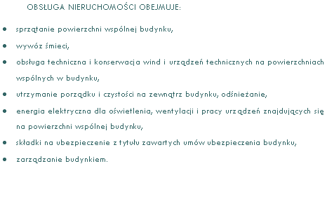 Pole tekstowe: OBSUGA NIERUCHOMOCI OBEJMUJE:sprztanie powierzchni wsplnej budynku,wywz mieci,obsuga techniczna i konserwacja wind i urzdze technicznych na powierzchniach wsplnych w budynku,utrzymanie porzdku i czystoci na zewntrz budynku, odnieanie,energia elektryczna dla owietlenia, wentylacji i pracy urzdze znajdujcych si na powierzchni wsplnej budynku,skadki na ubezpieczenie z tytuu zawartych umw ubezpieczenia budynku,zarzdzanie budynkiem.